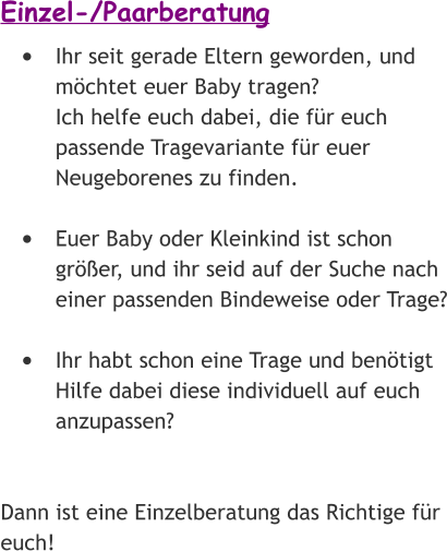 Einzel-/Paarberatung •	Ihr seit gerade Eltern geworden, und möchtet euer Baby tragen? Ich helfe euch dabei, die für euch passende Tragevariante für euer Neugeborenes zu finden. •	Euer Baby oder Kleinkind ist schon größer, und ihr seid auf der Suche nach einer passenden Bindeweise oder Trage? •	Ihr habt schon eine Trage und benötigt Hilfe dabei diese individuell auf euch anzupassen?   Dann ist eine Einzelberatung das Richtige für euch!