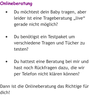 Onlineberatung •	Du möchtest dein Baby tragen, aber leider ist eine Trageberatung „live“ gerade nicht möglich? •	Du benötigst ein Testpaket um verschiedene Tragen und Tücher zu testen? •	Du hattest eine Beratung bei mir und hast noch Rückfragen dazu, die wir per Telefon nicht klären können? Dann ist die Onlineberatung das Richtige für dich!