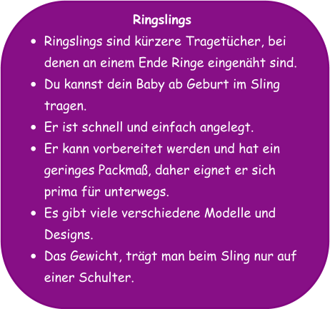 Ringslings •	Ringslings sind kürzere Tragetücher, bei denen an einem Ende Ringe eingenäht sind. •	Du kannst dein Baby ab Geburt im Sling tragen. •	Er ist schnell und einfach angelegt. •	Er kann vorbereitet werden und hat ein geringes Packmaß, daher eignet er sich prima für unterwegs. •	Es gibt viele verschiedene Modelle und Designs. •	Das Gewicht, trägt man beim Sling nur auf einer Schulter.