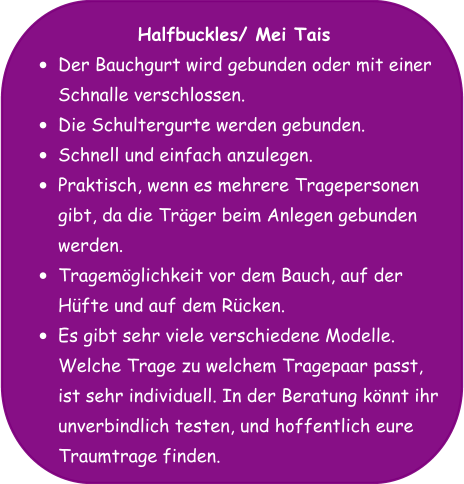 Halfbuckles/ Mei Tais •	Der Bauchgurt wird gebunden oder mit einer Schnalle verschlossen. •	Die Schultergurte werden gebunden. •	Schnell und einfach anzulegen. •	Praktisch, wenn es mehrere Tragepersonen gibt, da die Träger beim Anlegen gebunden werden. •	Tragemöglichkeit vor dem Bauch, auf der Hüfte und auf dem Rücken. •	Es gibt sehr viele verschiedene Modelle. Welche Trage zu welchem Tragepaar passt, ist sehr individuell. In der Beratung könnt ihr unverbindlich testen, und hoffentlich eure Traumtrage finden.