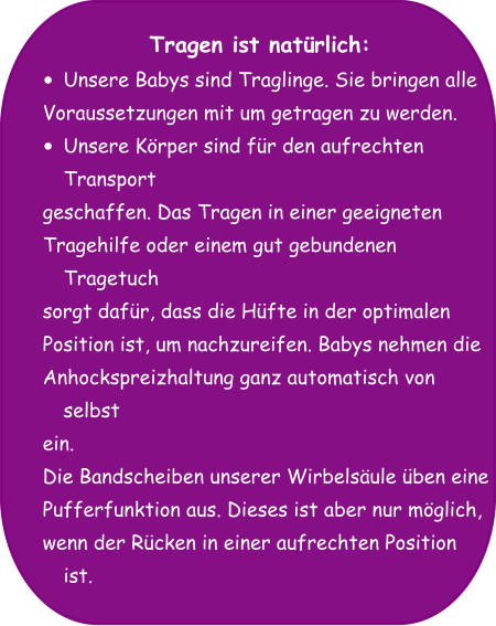 Tragen ist natürlich: •	Unsere Babys sind Traglinge. Sie bringen alle  Voraussetzungen mit um getragen zu werden.  •	Unsere Körper sind für den aufrechten Transport  geschaffen. Das Tragen in einer geeigneten  Tragehilfe oder einem gut gebundenen Tragetuch  sorgt dafür, dass die Hüfte in der optimalen  Position ist, um nachzureifen. Babys nehmen die  Anhockspreizhaltung ganz automatisch von selbst  ein. Die Bandscheiben unserer Wirbelsäule üben eine  Pufferfunktion aus. Dieses ist aber nur möglich,  wenn der Rücken in einer aufrechten Position ist.