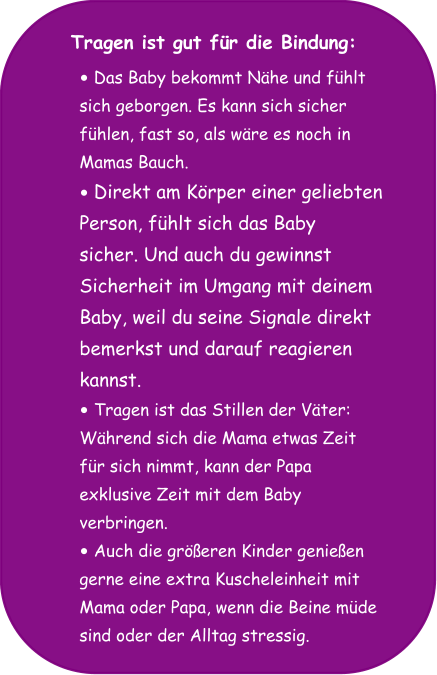 Tragen ist gut für die Bindung: •	Das Baby bekommt Nähe und fühlt  sich geborgen. Es kann sich sicher  fühlen, fast so, als wäre es noch in  Mamas Bauch. •	Direkt am Körper einer geliebten  Person, fühlt sich das Baby  sicher. Und auch du gewinnst  Sicherheit im Umgang mit deinem  Baby, weil du seine Signale direkt  bemerkst und darauf reagieren  kannst.  •	Tragen ist das Stillen der Väter:  Während sich die Mama etwas Zeit  für sich nimmt, kann der Papa  exklusive Zeit mit dem Baby  verbringen. •	Auch die größeren Kinder genießen  gerne eine extra Kuscheleinheit mit  Mama oder Papa, wenn die Beine müde  sind oder der Alltag stressig.