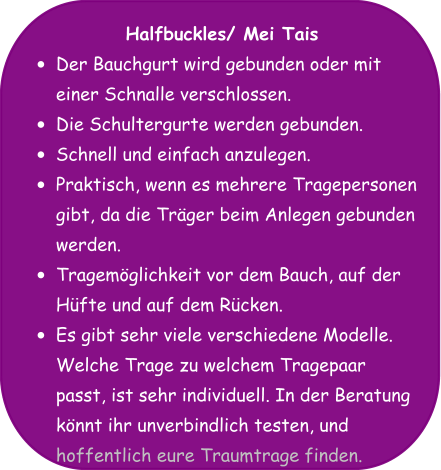 Halfbuckles/ Mei Tais •	Der Bauchgurt wird gebunden oder mit einer Schnalle verschlossen. •	Die Schultergurte werden gebunden. •	Schnell und einfach anzulegen. •	Praktisch, wenn es mehrere Tragepersonen gibt, da die Träger beim Anlegen gebunden werden. •	Tragemöglichkeit vor dem Bauch, auf der Hüfte und auf dem Rücken. •	Es gibt sehr viele verschiedene Modelle. Welche Trage zu welchem Tragepaar passt, ist sehr individuell. In der Beratung könnt ihr unverbindlich testen, und hoffentlich eure Traumtrage finden.